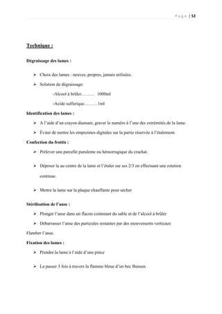 P a g e | 52
Technique :
Dégraissage des lames :
 Choix des lames : neuves, propres, jamais utilisées.
 Solution de dégraissage:
-Alcool à brûler……… 1000ml
-Acide sulfurique………1ml
Identification des lames :
 A l’aide d’un crayon diamant, graver le numéro à l’une des extrémités de la lame.
 Éviter de mettre les empreintes digitales sur la partie réservée à l’étalement.
Confection du frottis :
 Prélever une parcelle purulente ou hémorragique du crachat.
 Déposer la au centre de la lame et l’étaler sur ses 2/3 en effectuant une rotation
continue.
 Mettre la lame sur la plaque chauffante pour sécher
Stérilisation de l’anse :
 Plonger l’anse dans un flacon contenant du sable et de l’alcool à brûler
 Débarrasser l’anse des particules restantes par des mouvements verticaux
Flamber l’anse.
Fixation des lames :
 Prendre la lame à l’aide d’une pince
 La passer 3 fois à travers la flamme bleue d’un bec Bunsen
 
