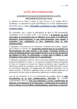 P a g e | 53
Lutte anti-tuberculose
Lancement du plan d'accélération de la lutte
antituberculeuse 2013-2016
Le Ministre de la Santé a donné le coup d’envoi, le 23 octobre 2013 à
Casablanca, au lancement du plan d'accélération de la lutte antituberculeuse
2013-2016, sous le slogan «Ensemble, accélérons le pas, l'élimination
est juste à côté».
Cet évènement qui a connu la participation de plus de 300 personnalités
scientifiques et de la société civile a été consacré à la signature de neufs
conventions de partenariat entre le Ministère de la Santé et les différents
partenaires gouvernementaux et non gouvernementaux tous engagés à
concrétiser leur mobilisation et leur implication dans la lutte
antituberculeuse.
S’exprimant à l’ouverture de cet évènement, le Ministre de la santé a rappelé
que le Maroc et à travers son programme national basé sur la gratuité et la
décentralisation des soins fournis a été source d’énormes progrès au
niveau du dépistage précoce qui a dépassé les 95% avec un taux de guérison
qui dépasse les 85%. Le programme a réussi aussi à réduire le taux
d’incidence d’une année à l’autre de 3% annuellement.
Le Ministre a également tracé les voies à suivre pour atteindre les objectifs que
le plan d’accélération s’est fixé, et il a précisé les échéances futures notamment
la tenue de réunions au niveau des régions prioritaires dans lesquelles la
tuberculose connaît une incidence assez élevée afin de déterminer dans le cadre
de conventions régionales, les engagements des différents partenaires. Par la
même occasion, le Ministre a également lancé les plans d’appui régionaux de
prévention et de lutte contre la tuberculose établis par ces mêmes régions.
Lors de cet évènement, il y’a eu la présentation des grandes lignes du plan
d'accélération de la lutte antituberculeuse 2013-2016 qui s’articule
essentiellement autour de trois axes principaux à savoir, l’amélioration du
dépistage et du diagnostic de la tuberculose, l’amélioration de la qualité de
prise en charge et la Surveillance épidémiologique, monitoring et recherche.
 