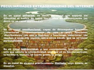 PECULIARIDADES EXTRAORDINARIAS DEL INTERNET

 Es un canal universal, es decir, un canal que soporta sin
 dificultad el tráfico de todos los medios de comunicación (es
 decir, es un canal multimedia).


 Es un canal omnifuncional, capaz de desempeñar funciones
 'conectoras' (comunicaciones de uno a uno), funciones
 'distribuidoras' (de uno a muchos) y funciones 'colectoras' (de
 muchos a uno); ello supone, entre otras cosas, que es un canal
 personalizable.


 Es un canal bidireccional, y, por consiguiente, interactivo; no
 sólo que admite la interactividad, sino que en su funcionamiento,
 la facilita e, incluso, en cierto grado, la exige.


 Es un canal de alcance prácticamente ilimitado, cuyo ámbito es
 mundial.
 