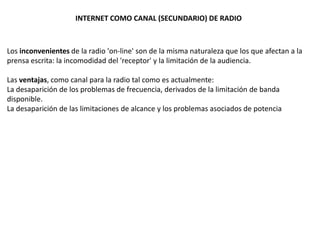 INTERNET COMO CANAL (SECUNDARIO) DE RADIO



Los inconvenientes de la radio 'on-line' son de la misma naturaleza que los que afectan a la
prensa escrita: la incomodidad del 'receptor' y la limitación de la audiencia.

Las ventajas, como canal para la radio tal como es actualmente:
La desaparición de los problemas de frecuencia, derivados de la limitación de banda
disponible.
La desaparición de las limitaciones de alcance y los problemas asociados de potencia
 
