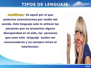 TIPOS DE LENGUAJE

    Auditivas: Es aquel por el que
 podemos comunicarnos por medio del
sonido. Este lenguaje solo lo utilizan las
  personas que no presentan alguna
 discapacidad en el oído, las personas
  que usan este lenguaje suelen ser
 conversadores y no siempre miran al
              interlocutor.




                                             JOSÈ
 