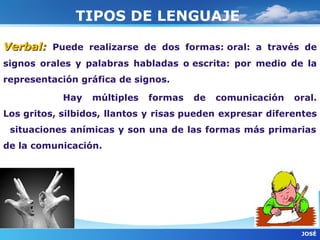 TIPOS DE LENGUAJE

Verbal: Puede realizarse de dos formas: oral: a través de
signos orales y palabras habladas o escrita: por medio de la
representación gráfica de signos.

            Hay   múltiples   formas   de   comunicación   oral.
Los gritos, silbidos, llantos y risas pueden expresar diferentes
 situaciones anímicas y son una de las formas más primarias
de la comunicación.




                                                            JOSÈ
 