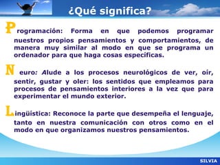 ¿Qué significa?
P   rogramación:   Forma   en   que   podemos   programar
  nuestros propios pensamientos y comportamientos, de
  manera muy similar al modo en que se programa un
  ordenador para que haga cosas específicas.

N  euro: Alude a los procesos neurológicos de ver, oír,
  sentir, gustar y oler: los sentidos que empleamos para
  procesos de pensamientos interiores a la vez que para
  experimentar el mundo exterior.

L ingüística: Reconoce la parte que desempeña el lenguaje,
  tanto en nuestra comunicación con otros como en el
  modo en que organizamos nuestros pensamientos.



                                                      SILVIA
 