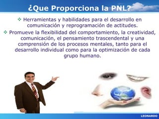 ¿Que Proporciona la PNL?
      Herramientas y habilidades para el desarrollo en
        comunicación y reprogramación de actitudes.
 Promueve la flexibilidad del comportamiento, la creatividad,
      comunicación, el pensamiento trascendental y una
     comprensión de los procesos mentales, tanto para el
    desarrollo individual como para la optimización de cada
                         grupo humano.




                                                       LEONARDO
 