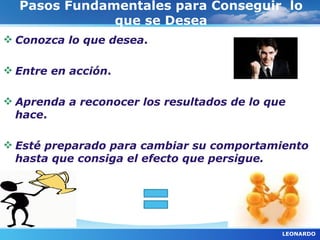 Pasos Fundamentales para Conseguir lo
              que se Desea
 Conozca lo que desea.

 Entre en acción.

 Aprenda a reconocer los resultados de lo que
  hace.

 Esté preparado para cambiar su comportamiento
  hasta que consiga el efecto que persigue.




                                             LEONARDO
 