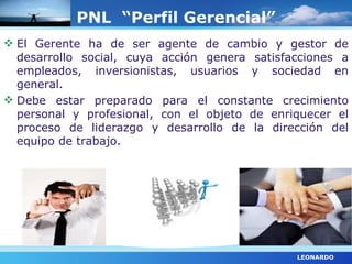 PNL “Perfil Gerencial”
 El Gerente ha de ser agente de cambio y gestor de
  desarrollo social, cuya acción genera satisfacciones a
  empleados, inversionistas, usuarios y sociedad en
  general.
 Debe estar preparado para el constante crecimiento
  personal y profesional, con el objeto de enriquecer el
  proceso de liderazgo y desarrollo de la dirección del
  equipo de trabajo.




                                               LEONARDO
 