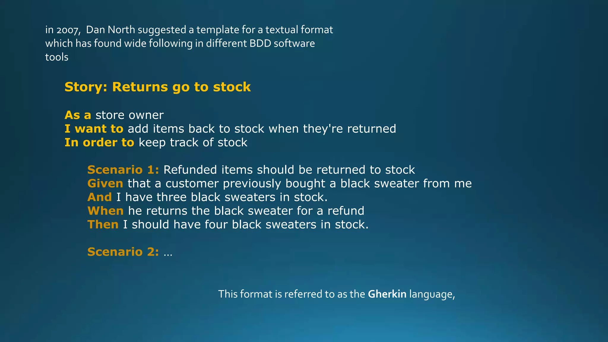 in 2007, Dan North suggested a template for a textual format
which has found wide following in different BDD software
tools
Story: Returns go to stock
As a store owner
I want to add items back to stock when they're returned
In order to keep track of stock
Scenario 1: Refunded items should be returned to stock
Given that a customer previously bought a black sweater from me
And I have three black sweaters in stock.
When he returns the black sweater for a refund
Then I should have four black sweaters in stock.
Scenario 2: …
This format is referred to as the Gherkin language,
 