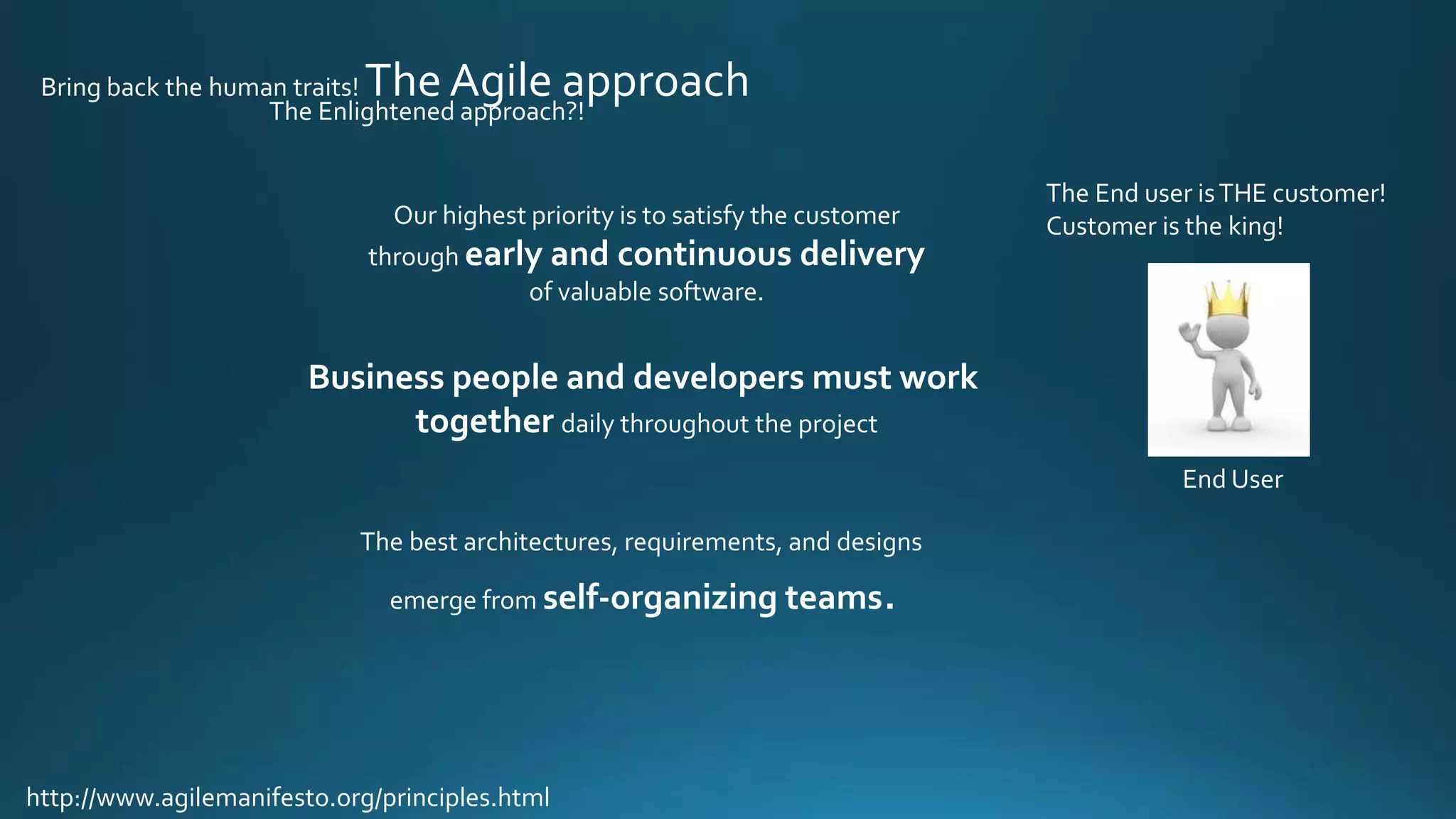 The Enlightened approach?!
Bring back the human traits! The Agile approach
Our highest priority is to satisfy the customer
through early and continuous delivery
of valuable software.
Business people and developers must work
together daily throughout the project
http://www.agilemanifesto.org/principles.html
The best architectures, requirements, and designs
emerge from self-organizing teams.
The End user isTHE customer!
Customer is the king!
End User
 