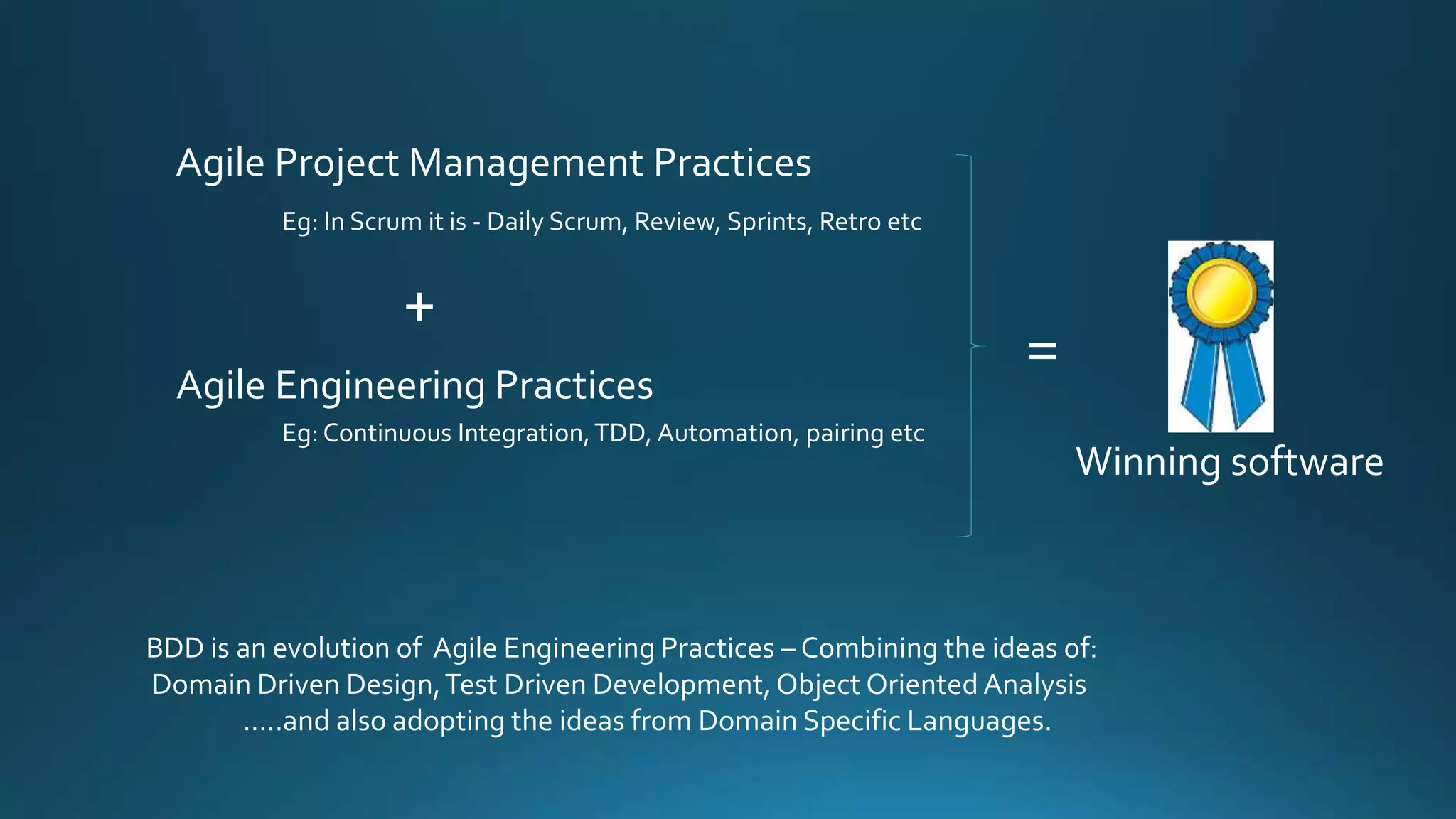 BDD is an evolution of Agile Engineering Practices – Combining the ideas of:
Domain Driven Design,Test Driven Development, Object Oriented Analysis
…..and also adopting the ideas from Domain Specific Languages.
Agile Project Management Practices
Agile Engineering Practices
Eg: In Scrum it is - Daily Scrum, Review, Sprints, Retro etc
Eg:Continuous Integration,TDD, Automation, pairing etc
+
=
Winning software
 