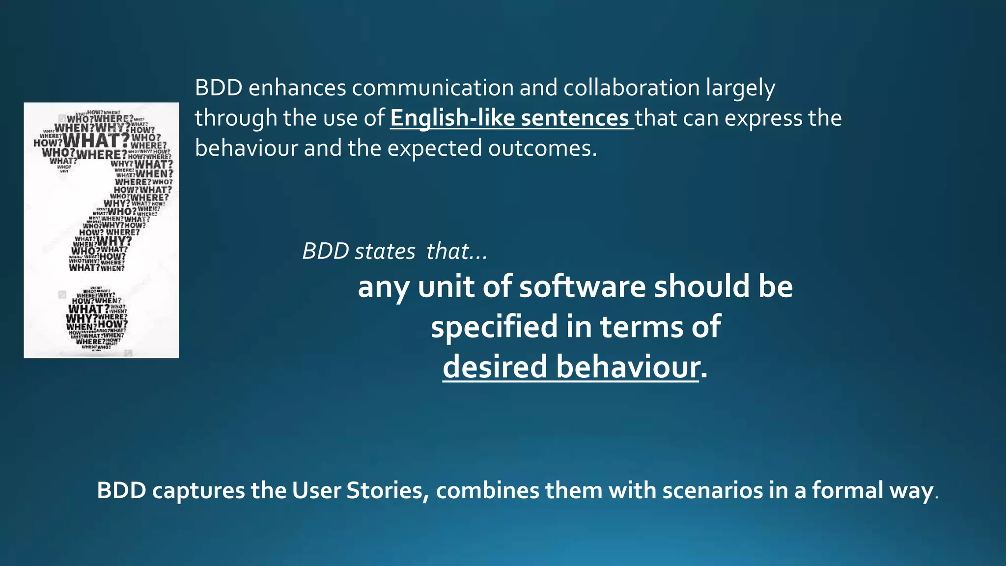 BDD enhances communication and collaboration largely
through the use of English-like sentences that can express the
behaviour and the expected outcomes.
BDD states that…
any unit of software should be
specified in terms of
desired behaviour.
BDD captures the User Stories, combines them with scenarios in a formal way.
 