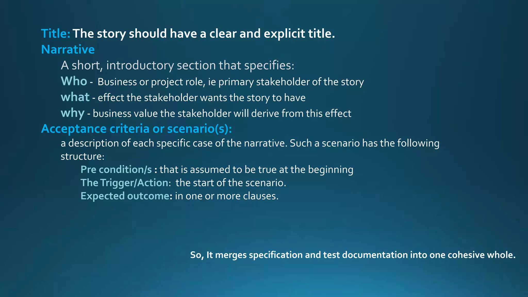 Title:The story should have a clear and explicit title.
Narrative
A short, introductory section that specifies:
Who - Business or project role, ie primary stakeholder of the story
what - effect the stakeholder wants the story to have
why - business value the stakeholder will derive from this effect
Acceptance criteria or scenario(s):
a description of each specific case of the narrative. Such a scenario has the following
structure:
Pre condition/s : that is assumed to be true at the beginning
TheTrigger/Action: the start of the scenario.
Expected outcome: in one or more clauses.
So, It merges specification and test documentation into one cohesive whole.
 