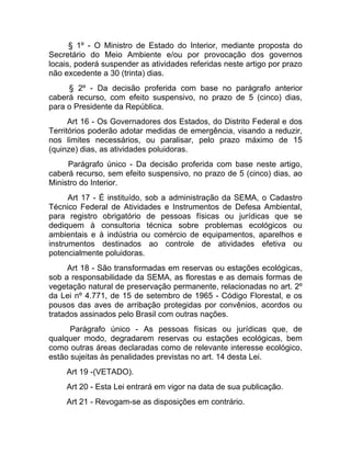 § 1º - O Ministro de Estado do Interior, mediante proposta do
Secretário do Meio Ambiente e/ou por provocação dos governos
locais, poderá suspender as atividades referidas neste artigo por prazo
não excedente a 30 (trinta) dias.
     § 2º - Da decisão proferida com base no parágrafo anterior
caberá recurso, com efeito suspensivo, no prazo de 5 (cinco) dias,
para o Presidente da República.
      Art 16 - Os Governadores dos Estados, do Distrito Federal e dos
Territórios poderão adotar medidas de emergência, visando a reduzir,
nos limites necessários, ou paralisar, pelo prazo máximo de 15
(quinze) dias, as atividades poluidoras.
     Parágrafo único - Da decisão proferida com base neste artigo,
caberá recurso, sem efeito suspensivo, no prazo de 5 (cinco) dias, ao
Ministro do Interior.
      Art 17 - É instituído, sob a administração da SEMA, o Cadastro
Técnico Federal de Atividades e Instrumentos de Defesa Ambiental,
para registro obrigatório de pessoas físicas ou jurídicas que se
dediquem à consultoria técnica sobre problemas ecológicos ou
ambientais e à indústria ou comércio de equipamentos, aparelhos e
instrumentos destinados ao controle de atividades efetiva ou
potencialmente poluidoras.
      Art 18 - São transformadas em reservas ou estações ecológicas,
sob a responsabilidade da SEMA, as florestas e as demais formas de
vegetação natural de preservação permanente, relacionadas no art. 2º
da Lei nº 4.771, de 15 de setembro de 1965 - Código Florestal, e os
pousos das aves de arribação protegidas por convênios, acordos ou
tratados assinados pelo Brasil com outras nações.
      Parágrafo único - As pessoas físicas ou jurídicas que, de
qualquer modo, degradarem reservas ou estações ecológicas, bem
como outras áreas declaradas como de relevante interesse ecológico,
estão sujeitas às penalidades previstas no art. 14 desta Lei.
     Art 19 -(VETADO).
     Art 20 - Esta Lei entrará em vigor na data de sua publicação.
     Art 21 - Revogam-se as disposições em contrário.
 
