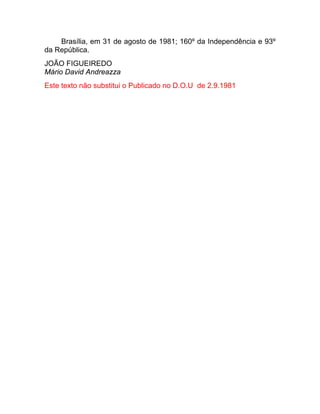 Brasília, em 31 de agosto de 1981; 160º da Independência e 93º
da República.
JOÃO FIGUEIREDO
Mário David Andreazza
Este texto não substitui o Publicado no D.O.U de 2.9.1981
 