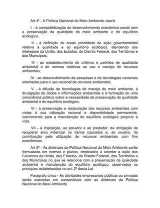 Art 4º - A Política Nacional do Meio Ambiente visará:
     I - à compatibilização do desenvolvimento econômico-social com
a preservação da qualidade do meio ambiente e do equilíbrio
ecológico;
       II - à definição de áreas prioritárias de ação governamental
relativa à qualidade e ao equilíbrio ecológico, atendendo aos
interesses da União, dos Estados, do Distrito Federal, dos Territórios e
dos Municípios;
     III - ao estabelecimento de critérios e padrões de qualidade
ambiental e de normas relativas ao uso e manejo de recursos
ambientais;
     IV - ao desenvolvimento de pesquisas e de tecnologias nacionais
orientadas para o uso racional de recursos ambientais;
      V - à difusão de tecnologias de manejo do meio ambiente, à
divulgação de dados e informações ambientais e à formação de uma
consciência pública sobre a necessidade de preservação da qualidade
ambiental e do equilíbrio ecológico;
      VI - à preservação e restauração dos recursos ambientais com
vistas à sua utilização racional e disponibilidade permanente,
concorrendo para a manutenção do equilíbrio ecológico propício à
vida;
      VII - à imposição, ao poluidor e ao predador, da obrigação de
recuperar e/ou indenizar os danos causados e, ao usuário, da
contribuição pela utilização de recursos ambientais com fins
econômicos.
     Art 5º - As diretrizes da Política Nacional do Meio Ambiente serão
formuladas em normas e planos, destinados a orientar a ação dos
Governos da União, dos Estados, do Distrito Federal, dos Territórios e
dos Municípios no que se relaciona com a preservação da qualidade
ambiental e manutenção do equilíbrio ecológico, observados os
princípios estabelecidos no art. 2º desta Lei.
     Parágrafo único - As atividades empresariais públicas ou privadas
serão exercidas em consonância com as diretrizes da Política
Nacional do Meio Ambiente.
 