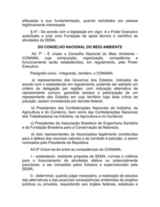 efetuadas e sua fundamentação, quando solicitados por pessoa
legitimamente interessada.
      § 4º - De acordo com a legislação em vigor, é o Poder Executivo
autorizado a criar uma Fundação de apoio técnico e científico às
atividades da SEMA.
         DO CONSELHO NACIONAL DO MEIO AMBIENTE
      Art 7º - É criado o Conselho Nacional do Meio Ambiente -
CONAMA,       cuja   composição,  organização, competência   e
funcionamento serão estabelecidos, em regulamento, pelo Poder
Executivo.
     Parágrafo único - Integrarão, também, o CONAMA:
       a) representantes dos Governos dos Estados, indicados       de
acordo com o estabelecido em regulamento, podendo ser adotado      um
critério de delegação por regiões, com indicação alternativa       do
representante comum, garantida sempre a participação de            um
representante dos Estados em cujo território haja área crítica     de
poluição, asssim considerada por decreto federal;
     b) Presidentes das Confederações Nacionais da Indústria, da
Agricultura e do Comércio, bem como das Confederações Nacionais
dos Trabalhadores na Indústria, na Agricultura e no Comércio;
     c) Presidentes da Associação Brasileira de Engenharia Sanitária
e da Fundação Brasileira para a Conservação da Natureza;
     d) dois representantes de Associações legalmente constituídas
para a defesa dos recursos naturais e de combate à poluição, a serem
nomeados pelo Presidente da República.
     Art 8º Incluir-se-ão entre as competências do CONAMA:
     I - estabelecer, mediante proposta da SEMA, normas e critérios
para o licenciamento de atividades efetiva ou potencialmente
poluídoras, a ser concedido pelos Estados e supervisionado pela
SEMA;
     II - determinar, quando julgar necessário, a realização de estudos
das alternativas e das possíveis conseqüências ambientais de projetos
públicos ou privados, requisitando aos órgãos federais, estaduais e
 
