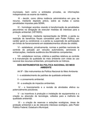 municipais, bem como a entidades privadas, as informações
indispensáveis ao exame da matéria;
     III - decidir, como última instância administrativa em grau de
recurso, mediante depósito prévio, sobre as multas e outras
penalidades impostas pela SEMA;
     IV - homologar acordos visando à transformação de penalidades
pecuniárias na obrigação de executar medidas de interesse para a
proteção ambiental; (VETADO);
      V - determinar, mediante representação da SEMA, a perda ou
restrição de benefícios fiscais concedidos pelo Poder Público, em
caráter geral ou condicional, e a perda ou suspensão de participação
em linhas de fiananciamento em estabelecimentos oficiais de crédito;
     VI - estabelecer, privativamente, normas e padrões nacionais de
controle da poluição por veículos automotores, aeronaves e
embarcações, mediante audiência dos Ministérios competentes;
     VII - estabelecer normas, critérios e padrões relativos ao controle
e à manutenção da qualidade do meio ambiente com vistas ao uso
racional dos recursos ambientais, principalmente os hídricos.
    DOS INSTRUMENTOS DA POLíTICA NACIONAL DO MEIO
                     AMBIENTE
     Art 9º - São instrumentos da Política Nacional do Meio Ambiente:
     I - o estabelecimento de padrões de qualidade ambiental;
     II - o zoneamento ambiental;
     III - a avaliação de impactos ambientais;
     IV - o licenciamento e a revisão de atividades efetiva ou
potencialmente poluidoras;
     V - os incentivos à produção e instalação de equipamentos e a
criação ou absorção de tecnologia, voltados para a melhoria da
qualidade ambiental;
      VI - a criação de reservas e estações ecológicas, áreas de
proteção ambiental e as de relevante interesse ecológico, pelo Poder
Público Federal, Estadual e Municipal;
 