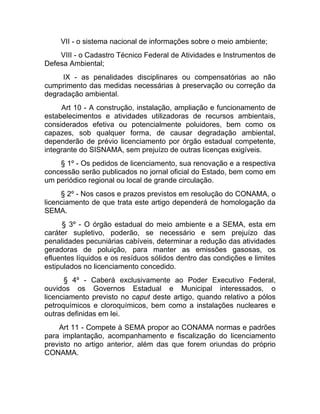 VII - o sistema nacional de informações sobre o meio ambiente;
    VIII - o Cadastro Técnico Federal de Atividades e Instrumentos de
Defesa Ambiental;
     IX - as penalidades disciplinares ou compensatórias ao não
cumprimento das medidas necessárias à preservação ou correção da
degradação ambiental.
     Art 10 - A construção, instalação, ampliação e funcionamento de
estabelecimentos e atividades utilizadoras de recursos ambientais,
considerados efetiva ou potencialmente poluidores, bem como os
capazes, sob qualquer forma, de causar degradação ambiental,
dependerão de prévio licenciamento por órgão estadual competente,
integrante do SISNAMA, sem prejuízo de outras licenças exigíveis.
    § 1º - Os pedidos de licenciamento, sua renovação e a respectiva
concessão serão publicados no jornal oficial do Estado, bem como em
um periódico regional ou local de grande circulação.
     § 2º - Nos casos e prazos previstos em resolução do CONAMA, o
licenciamento de que trata este artigo dependerá de homologação da
SEMA.
     § 3º - O órgão estadual do meio ambiente e a SEMA, esta em
caráter supletivo, poderão, se necessário e sem prejuízo das
penalidades pecuniárias cabíveis, determinar a redução das atividades
geradoras de poluição, para manter as emissões gasosas, os
efluentes líquidos e os resíduos sólidos dentro das condições e limites
estipulados no licenciamento concedido.
      § 4º - Caberá exclusivamente ao Poder Executivo Federal,
ouvidos os Governos Estadual e Municipal interessados, o
licenciamento previsto no caput deste artigo, quando relativo a pólos
petroquímicos e cloroquímicos, bem como a instalações nucleares e
outras definidas em lei.
    Art 11 - Compete à SEMA propor ao CONAMA normas e padrões
para implantação, acompanhamento e fiscalização do licenciamento
previsto no artigo anterior, além das que forem oriundas do próprio
CONAMA.
 