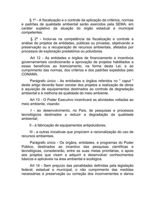 § 1º - A fiscalização e o controle da aplicação de critérios, normas
e padrões de qualidade ambiental serão exercidos pela SEMA, em
caráter supletivo da atuação do órgão estadual e municipal
competentes.
      § 2º - Inclui-se na competência da fiscalização e controle a
análise de projetos de entidades, públicas ou privadas, objetivando a
preservação ou a recuperação de recursos ambientais, afetados por
processos de exploração predatórios ou poluidores.
     Art 12 - As entidades e órgãos de financiamento e incentivos
governamentais condicionarão a aprovação de projetos habilitados a
esses benefícios ao licenciamento, na forma desta Lei, e ao
cumprimento das normas, dos critérios e dos padrões expedidos pelo
CONAMA.
     Parágrafo único - As entidades e órgãos referidos no " caput "
deste artigo deverão fazer constar dos projetos a realização de obras
e aquisição de equipamentos destinados ao controle de degradação
ambiental e à melhoria da qualidade do meio ambiente.
     Art 13 - O Poder Executivo incentivará as atividades voltadas ao
meio ambiente, visando:
     I - ao desenvolvimento, no País, de pesquisas e processos
tecnológicos destinados a reduzir a degradação da qualidade
ambiental;
     II - à fabricação de equipamentos antipoluidores;
     III - a outras iniciativas que propiciem a racionalização do uso de
recursos ambientais.
     Parágrafo único - Os órgãos, entidades, e programas do Poder
Público, destinados ao incentivo das pesquisas científicas e
tecnológicas, considerarão, entre as suas metas prioritárias, o apoio
aos projetos que visem a adquirir e desenvolver conhecimentos
básicos e aplicáveis na área ambiental e ecológica.
     Art 14 - Sem prejuízo das penalidades definidas pela legislação
federal, estadual e municipal, o não cumprimento das medidas
necessárias à preservação ou correção dos inconvenientes e danos
 