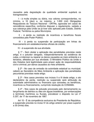 causados pela degradação da qualidade ambiental sujeitará os
transgressores:
      I - à multa simples ou diária, nos valores correspondentes, no
mínimo, a 10 (dez) e, no máximo, a 1.000 (mil) Obrigações
Reajustáveis do Tesouro Nacional - ORTNs, agravada em casos de
reincidência específica, conforme dispuser o regulamento, vedada a
sua cobrança pela União se já tiver sido aplicada pelo Estado, Distrito
Federal, Territórios ou pelos Municípios.
     II - à perda ou restrição de incentivos e benefícios fiscais
concedidos pelo Poder Público;
      III - à perda ou suspensão de participação em linhas de
financiamento em estabelecimentos oficiais de crédito;
     IV - à suspensão de sua atividade.
       § 1º - Sem obstar a aplicação das penalidades previstas neste
artigo, é o poluidor obrigado, independentemente da existência de
culpa, a indenizar ou reparar os danos causados ao meio ambiente e a
terceiros, afetados por sua atividade. O Ministério Público da União e
dos Estados terá legitimidade para propor ação de responsabilidade
civil e criminal, por danos causados ao meio ambiente.
    § 2º - No caso de omissão da autoridade estadual ou municipal,
caberá ao Secretário do Meio Ambiente a aplicação das penalidades
pecuniárias previstas neste artigo.
     § 3º - Nos casos previstos nos incisos II e III deste artigo, o ato
declaratório da perda, restrição ou suspensão será atribuição da
autoridade administrativa ou financeira que concedeu os benefícios,
incentivos ou financiamento, cumprindo resolução do CONAMA.
     § 4º - Nos casos de poluição provocada pelo derramamento ou
lançamento de detritos ou óleo em águas brasileiras, por embarcações
e terminais marítimos ou fluviais, prevalecer o disposto na Lei nº
5.357, de 17 de novembro de 1967.
     Art 15 - É da competência exclusiva do Presidente da República,
a suspensão prevista no inciso IV do artigo anterior por prazo superior
a 30 (trinta) dias.
 