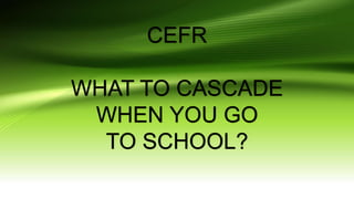 CEFR
WHAT TO CASCADE
WHEN YOU GO
TO SCHOOL?
 
