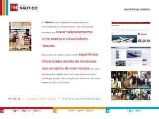 A PN Mídia é uma multiplataforma especializada em
comunicação para o mercado náutico, traz uma proposta
estratégica para inovar relacionamentos
entre marcas e consumidores
náuticos.
Estar próximo do público náutico criando experiências
diferenciadas através de conteúdos
para os estilos de viver náutico, por canais
de mídia gráfica, digital e web e, por canais presenciais de live
marketing e projetos. São as soluções que oferecemos aos nossos
clientes de norte a sul do Brasil.
marketing náutico
m í d i a - e x p e r i ê n c i a s - r e l a c i o n a m e n t o s
 