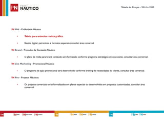 PN Míd - Publicidade Náutico
‣ Tabela para anúncios revista gráfica.
‣ Revista digital, patrocínios e formatos especiais consultar área comercial.
PN Brand - Provedor de Conteúdo Náutico
‣ O plano de mídia para brand conteúdo será formatado conforme programa estratégico do anunciante, consultar área comercial.
PN Live Marketing - Promocional Náutico
‣ O programa de ação promocional será desenvolvido conforme briefing de necessidades do cliente, consultar área comercial.
PN Pro - Projetos Náuticos
‣ Os projetos comerciais serão formalizados em planos especiais ou desenvolvidos em propostas customizadas, consultar área
comercial.
!
Tabela de Preços - 2014 a 2015
 