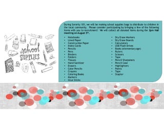 During Sorority 101, we will be making school supplies bags to distribute to children in
the local community. Please consider participating by bringing a few of the following
items with you to recruitment! We will collect all donated items during the 2pm Hall
meeting on August 5th.
• Notebooks
• Lined Paper
• Construction Paper
• Index Cards
• Pencils
• Pens
• Binders
• Folders
• Tissues
• Hand Sanitizer
• Erasers
• Color Pencils
• Crayons
• Coloring Books
• Markers
• Glue Sticks
• Dry Erase Markers
• Dry Erase Boards
• Calculators
• USB Flash Drives
• Books (elementary age)
• Rulers
• Scissors
• Tape
• Pencil Sharpeners
• Pencil Case
• Highlighters
• Paints
• Tape
• Stapler
 