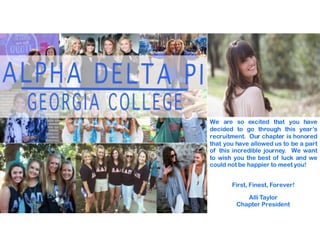 We are so excited that you have
decided to go through this year’s
recruitment. Our chapter is honored
that you have allowed us to be a part
of this incredible journey. We want
to wish you the best of luck and we
could not be happier to meet you!
First, Finest, Forever!
Alli Taylor
Chapter President
 