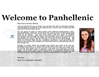 Dear Future Sorority Woman,
I am so excited for you to enter into sorority life here at Georgia College.
The Panhellenic sisterhood is very special and I cannot wait to meet you and
help you find your home at GC.
You are going to meet so many women with different backgrounds, views,
and experiences. However, we all have one common goal: to encourage each
other to be better. You will have sisters who are a part of Student
Government, ministry, sports teams, and just about every extra curricular on
our campus who will help you figure out what you want to be a part of. Our
sisterhoods are unique, but we continue to strive for the same things. We
strive to maintain high morals, academic excellence, and promoting the
good of the community through our sisterhood events, philanthropy events,
and college life.
College is a place where you become the person you want to be and our
sororities help keep us in check with sisters who truly want you to be safe,
to achieve your goals, and to succeed. Our goal is to help you find your
home. I do not know where I would be without my sisterhood because it has
taught me so much about what it means to be a successful woman through
holding positions, service projects, and the relationships it has given me.
Sincerely,
Micah Parr, Panhellenic President
 