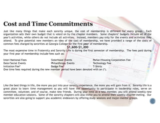Just like many things that make each sorority unique, the cost of membership is different for every group. Each
organization sets their own budget that is voted on by the chapter members. Some chapters’ budgets include all of the
year’s activities, while others do not include all activities. Instead, members pay only for the events and activities they
attend. To give potential new members an idea of the cost of membership, we have provided a range of the costs of
common fees charged by sororities at Georgia College for the first year of membership.
$1,200-$1,600
The most expensive time in Fraternity and Sorority Life is during the first semester of membership. The fees paid during
your first year of membership include fees such as:
Inter/National Fees Sisterhood Events Parlor/Housing Corporation Fee
Date/Social Events Philanthropy Events Technology Fee
Initiation Fee* Badge Fee* T-Shirts
One time fees required during the new member period have been denoted with an (*).
Like the best things in life, the more you put into your sorority experience, the more you will gain from it. Sorority life is a
great place to learn time management as you will have the opportunity to participate in leadership roles, serve on
committee, volunteer, and of course, make new friends. During your time as a new member, you will attend weekly new
member education sessions. Some of the sorority chapters will also invite you to attend their weekly chapter meting. Our
sororities are also going to support you academic endeavors by offering study sessions and major-mentor groups.
 
