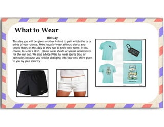 Bid Day
This day you will be given another t-shirt to pair which shorts or
skirts of your choice. PNMs usually wear athletic shorts and
tennis shoes on this day as they run to their new home. If you
choose to wear a skirt, please wear shorts or spanks underneath
for the run out. We also advise PNMs to wear sports bras or
camisoles because you will be changing into your new shirt given
to you by your sorority.
 