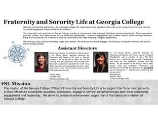 Welcome to Fraternity and Sorority Life at Georgia College. Our organizations have played an active role on our campus since 1974 and continue
to provide engagement opportunities for our students.
The fraternities and sororities at Georgia College provide an environment that enhances individual learning experiences. These experiences
provide students with opportunities such as leadership development, community engagement and academic support while building friendships.
Being actively involved in a fraternity or sorority can be one of the most rewarding collegiate experiences.
We invite you to be a part of something bigger than yourself. We invite you to become engaged. We invite you to explore Fraternity and Sorority
Life at Georgia College.
The mission of the Georgia College Office of Fraternity and Sorority Life is to support the fraternal community
in their efforts to accomplish academic excellence, engage in service and philanthropy and foster community
engagement and leadership. We strive to create an environment supportive of the liberal arts mission of
Georgia College.
Hello and welcome to Panhellenic Recruitment!
I am Tiffany Bayne, assistant director for
Fraternity and Sorority Life here at Georgia
College. I am so excited to meet you and be
working with you during this very exciting time.
My sorority experience provided me with many
skills, talents and relationships that have mean
very much to me. I am honored to be a part of
that experience for you!
Tiffany Bayne
478-445-7866
tiffany.bayne@gcsu.edu
Hi, I’m Stacey Milner, assistant director for
Fraternity and Sorority Life. I am a native of historic
Milledgeville and a member of Zeta Phi Beta
Sorority, Inc. I hope that you are full of excitement
and ready for the wonderful journey that lies
ahead. As you prepare to be with us take a deep
breath, relax and remember, “Fraternity and
Sorority Life is nothing you expected, but everything
you are looking for.” I look forward to meeting you,
see you soon!
Stacey Milner
478-445-7865
stacey.milner@gcsu.edu
 