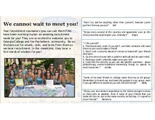 Your recruitment counselors (you can call them ΠΧs)
have been working to plan an amazing recruitment
week for you! They are so excited to welcome you to
Georgia College and the Panhellenic community. Be on
the look out for emails, calls, and texts from them as
we near recruitment. In the meantime, they have a
few words of wisdom for you!
“Don't try and be anything other than yourself, because you're
perfect the way you are” -MK
“Enjoy every second of this journey and appreciate your pi chis
(they would do anything for you…literally)!” -Kayla
“1. Be yourself
2. Pack band aids -even if you don’t use them someone will need
them so you could make a friend!
3. Don’t rush a sorority based of rumors or based off your friends
decisions.
4. Go into every house with a positive attitude and an open mind.
5. Packing a small umbrella might save your life!
6. Look into the sorority so you can ask specific questions - about
philanthropy events/traditions/interesting things to special to
each house/etc.” -Jordan
“Some of my best friends in college came from my pi chi group!
Remember to branch out and meet the people in your group, even
if you go different sororities you will still be friends!” -Molly
“Enjoy your recruitment experience to the fullest and get to know
as many girls as possible. Even if some of your friends that you
make do not run out to the same sorority on bid day, it is great to
have friends!” -Dorianna
 