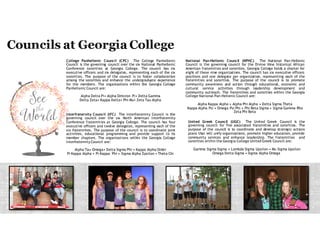 College Panhellenic Council (CPC) The College Panhellenic
Council is the governing council over the seven National
Panhellenic Conference sororities at Georgia College. The council
has four executive officers and seven delegates, representing
each of the seven sororities. The purpose of the council is to
foster collaboration among the sororities and enhance the
undergraduate experience for the members. The organizations
within the Georgia College Panhellenic Council are:
Alpha Delta Pi• Alpha Omicron Pi• Delta Gamma
Delta Zeta• Kappa Delta• Phi Mu• Zeta Tau Alpha
Interfraternity Council (IFC) The Interfraternity Council is the
governing council over the seven North American Interfraternity
Conference fraternities at Georgia College. The council has four
executive officers and fourteen delegates, representing each of
the seven fraternities. The purpose of the council is to coordinate
joint activities, educational programming and provide support to
its member chapters. The organizations within the Georgia
College Interfraternity Council are:
Alpha Tau Omega• Delta Sigma Phi • Kappa Alpha Order
Pi Kappa Alpha • Pi Kappa Phi • Sigma Alpha Epsilon • Theta Chi
National Pan-Hellenic Council (NPHC) The National Pan-Hellenic
Council is the governing council for the Divine Nine historical African
American fraternities and sororities. Georgia College holds a charter for
eight of these nine organizations. The council has six executive officers
positions and one delegate per organization, representing each of the
fraternities and sororities. The purpose of the council is to promote
community awareness and action through educational, economic and
cultural service activities through leadership development and
community outreach. The fraternities and sororities within the Georgia
College National Pan-Hellenic Council are:
Alpha Kappa Alpha • Alpha Phi Alpha • Delta Sigma Theta
Kappa Alpha Psi • Omega Psi Phi • Phi Beta Sigma • Sigma Gamma Rho
Zeta Phi Beta
United Greek Council (UGC) The United Greek Council is the
governing council for five associated fraternities and sororities. The
purpose of the council is to coordinate and develop strategic actions
plans that will unify organizations, promote higher education, provide
community services and enhance leadership. The fraternities and
sororities within the Georgia College United Greek Council are:
Gamma Sigma Sigma • Lambda Sigma Upsilon • Mu Sigma Upsilon
Omega Delta Sigma • Sigma Alpha Omega
 