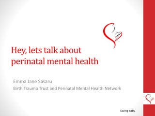Hey, lets talk about
perinatal mental health
Emma Jane Sasaru
Birth Trauma Trust and Perinatal Mental Health Network
Loving Baby
 