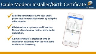 Cable Modem Installer/Birth Certificate
Cable modem Installer turns your smart
phone into an installation meter by using the
cable modem.
All downstream, upstream and Proactive
Network Maintenance metrics are tested at
installation.
A birth certificate is created at time of
installation associated with the tech, cable
modem and timestamp
 