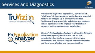Unlike some diagnostics applications, TruVizion isn’t
“shelf-ware”. It has a wealth of useful data and powerful
features all wrapped up in an intuitive interface.
TruVizion will help your CSRs, technicians and engineers
reduce operational costs, improve your broadband
network, and increase customer satisfaction.
Services and Diagnostics
ZCorum’s PreEqualization Analyzer is a Proactive Network
Maintenance (PNM) tool that uses DOCSIS pre-
equalization data to show you where the network
impairments are, how bad they are and which modems
are likely being affected by a common problem.
 