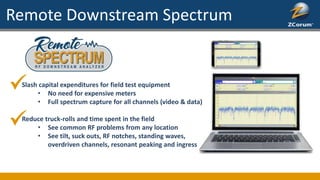 Remote Downstream Spectrum
Slash capital expenditures for field test equipment
• No need for expensive meters
• Full spectrum capture for all channels (video & data)
Reduce truck-rolls and time spent in the field
• See common RF problems from any location
• See tilt, suck outs, RF notches, standing waves,
overdriven channels, resonant peaking and ingress
 