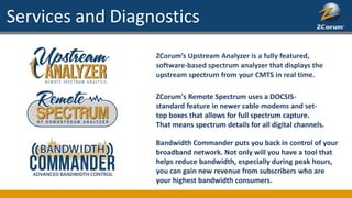 Services and Diagnostics
ZCorum’s Upstream Analyzer is a fully featured,
software-based spectrum analyzer that displays the
upstream spectrum from your CMTS in real time.
ZCorum's Remote Spectrum uses a DOCSIS-
standard feature in newer cable modems and set-
top boxes that allows for full spectrum capture.
That means spectrum details for all digital channels.
Bandwidth Commander puts you back in control of your
broadband network. Not only will you have a tool that
helps reduce bandwidth, especially during peak hours,
you can gain new revenue from subscribers who are
your highest bandwidth consumers.
 