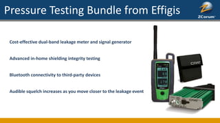 Pressure Testing Bundle from Effigis
Cost-effective dual-band leakage meter and signal generator
Advanced in-home shielding integrity testing
Bluetooth connectivity to third-party devices
Audible squelch increases as you move closer to the leakage event
 