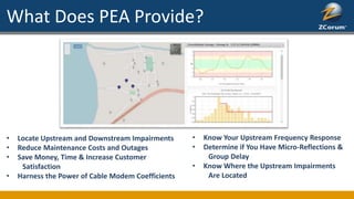 What Does PEA Provide?
• Locate Upstream and Downstream Impairments
• Reduce Maintenance Costs and Outages
• Save Money, Time & Increase Customer
Satisfaction
• Harness the Power of Cable Modem Coefficients
• Know Your Upstream Frequency Response
• Determine if You Have Micro-Reflections &
Group Delay
• Know Where the Upstream Impairments
Are Located
 