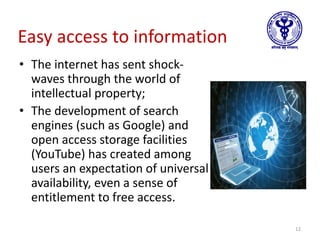 Easy access to information
• The internet has sent shock-
waves through the world of
intellectual property;
• The development of search
engines (such as Google) and
open access storage facilities
(YouTube) has created among
users an expectation of universal
availability, even a sense of
entitlement to free access.
12
 