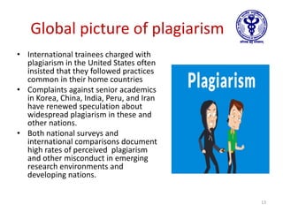 Global picture of plagiarism
• International trainees charged with
plagiarism in the United States often
insisted that they followed practices
common in their home countries
• Complaints against senior academics
in Korea, China, India, Peru, and Iran
have renewed speculation about
widespread plagiarism in these and
other nations.
• Both national surveys and
international comparisons document
high rates of perceived plagiarism
and other misconduct in emerging
research environments and
developing nations.
13
 