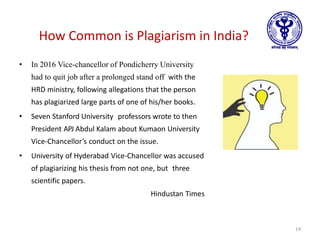How Common is Plagiarism in India?
• In 2016 Vice-chancellor of Pondicherry University
had to quit job after a prolonged stand off with the
HRD ministry, following allegations that the person
has plagiarized large parts of one of his/her books.
• Seven Stanford University professors wrote to then
President APJ Abdul Kalam about Kumaon University
Vice-Chancellor’s conduct on the issue.
• University of Hyderabad Vice-Chancellor was accused
of plagiarizing his thesis from not one, but three
scientific papers.
Hindustan Times
14
 