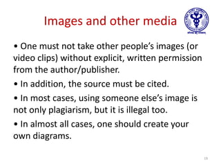 Images and other media
• One must not take other people’s images (or
video clips) without explicit, written permission
from the author/publisher.
• In addition, the source must be cited.
• In most cases, using someone else’s image is
not only plagiarism, but it is illegal too.
• In almost all cases, one should create your
own diagrams.
19
 