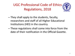 UGC Professional Code of Ethics
Regulations, 2018
– They shall apply to the students, faculty,
researchers and staff of all Higher Educational
Institutions (HEI) in the country.
– These regulations shall come into force from the
date of their notification in the Official Gazette.
22
 