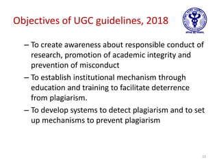 Objectives of UGC guidelines, 2018
– To create awareness about responsible conduct of
research, promotion of academic integrity and
prevention of misconduct
– To establish institutional mechanism through
education and training to facilitate deterrence
from plagiarism.
– To develop systems to detect plagiarism and to set
up mechanisms to prevent plagiarism
23
 