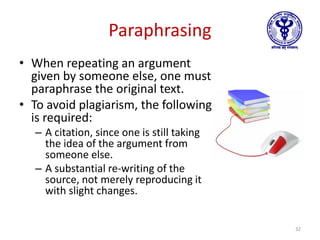 Paraphrasing
• When repeating an argument
given by someone else, one must
paraphrase the original text.
• To avoid plagiarism, the following
is required:
– A citation, since one is still taking
the idea of the argument from
someone else.
– A substantial re-writing of the
source, not merely reproducing it
with slight changes.
32
 
