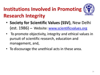 Institutions Involved in Promoting
Research Integrity
• Society for Scientific Values (SSV), New Delhi
(est. 1986) – Website: www.scientificvalues.org
• To promote objectivity, integrity and ethical values in
pursuit of scientific research, education and
management, and,
• To discourage the unethical acts in these area.
39
 