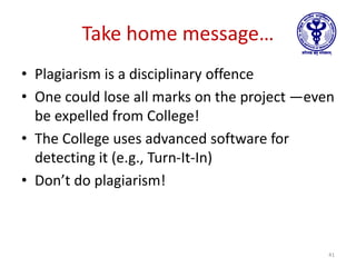 Take home message…
• Plagiarism is a disciplinary offence
• One could lose all marks on the project —even
be expelled from College!
• The College uses advanced software for
detecting it (e.g., Turn-It-In)
• Don’t do plagiarism!
41
 